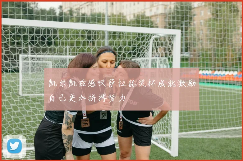 凯尔凯兹感叹萨拉赫奖杯成就激励自己更加拼搏努力