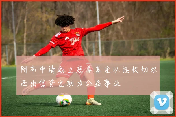 阿布申请成立慈善基金以接收切尔西出售资金助力公益事业