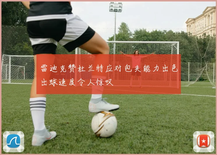 雷迪克赞杜兰特应对包夹能力出色出球速度令人惊叹