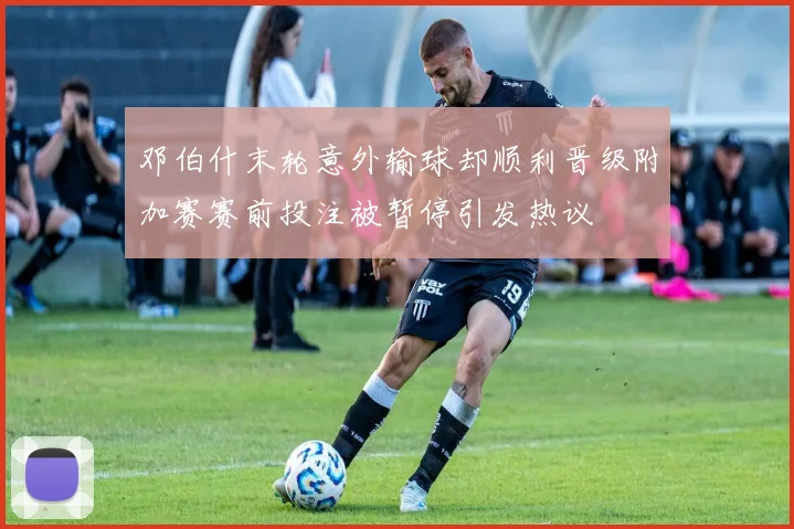 邓伯什末轮意外输球却顺利晋级附加赛赛前投注被暂停引发热议