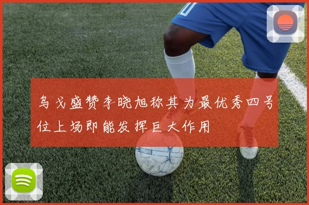 乌戈盛赞李晓旭称其为最优秀四号位上场即能发挥巨大作用