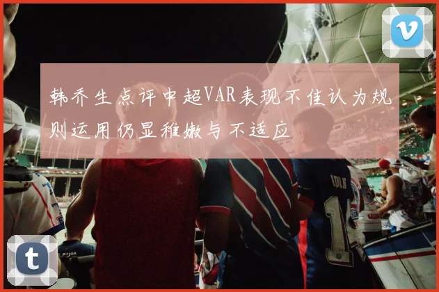 韩乔生点评中超VAR表现不佳认为规则运用仍显稚嫩与不适应