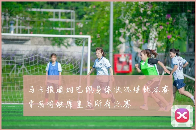 马卡报道姆巴佩身体状况堪忧本赛季或将缺席皇马所有比赛
