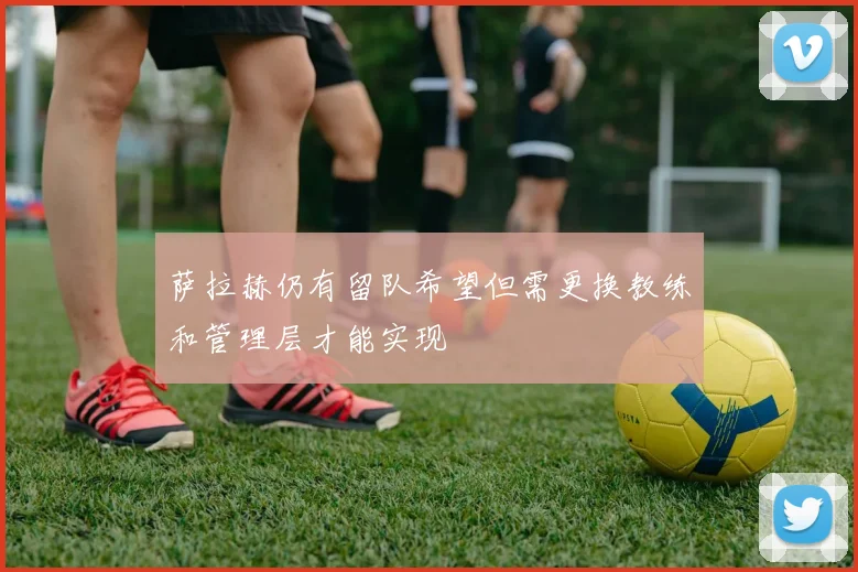萨拉赫仍有留队希望但需更换教练和管理层才能实现