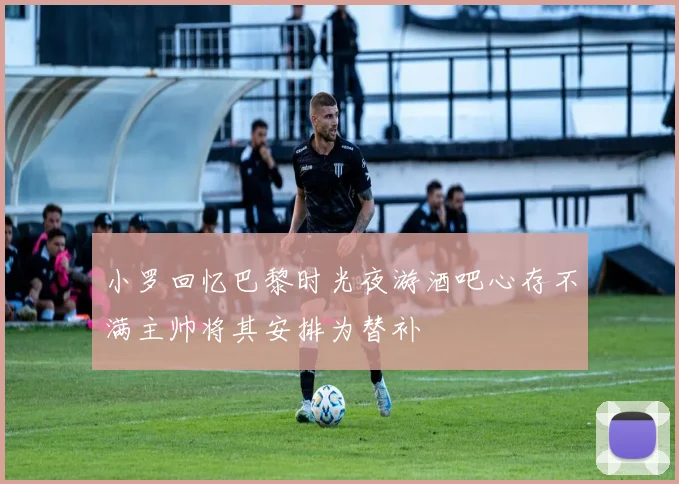 小罗回忆巴黎时光夜游酒吧心存不满主帅将其安排为替补