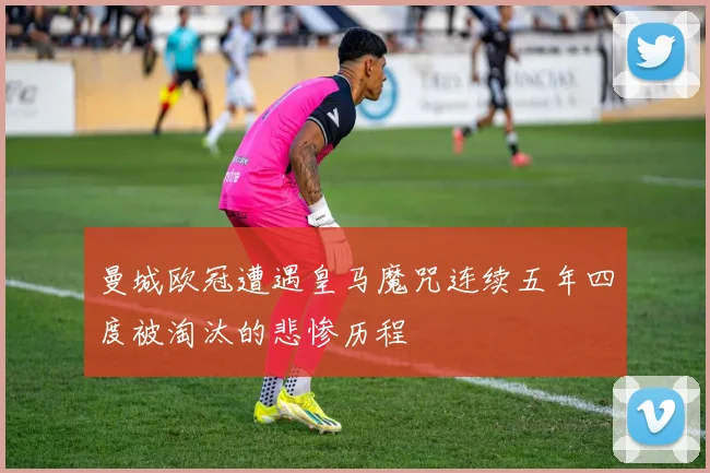 曼城欧冠遭遇皇马魔咒连续五年四度被淘汰的悲惨历程
