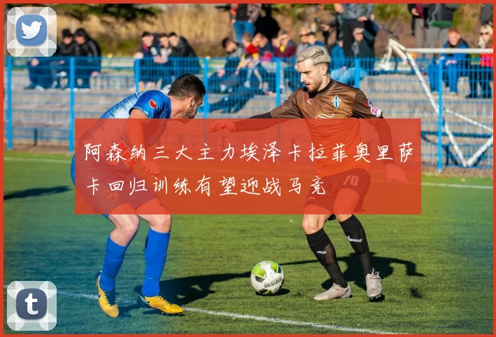 阿森纳三大主力埃泽卡拉菲奥里萨卡回归训练有望迎战马竞