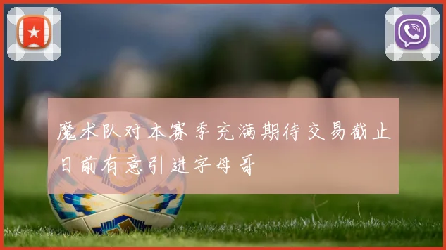 魔术队对本赛季充满期待交易截止日前有意引进字母哥