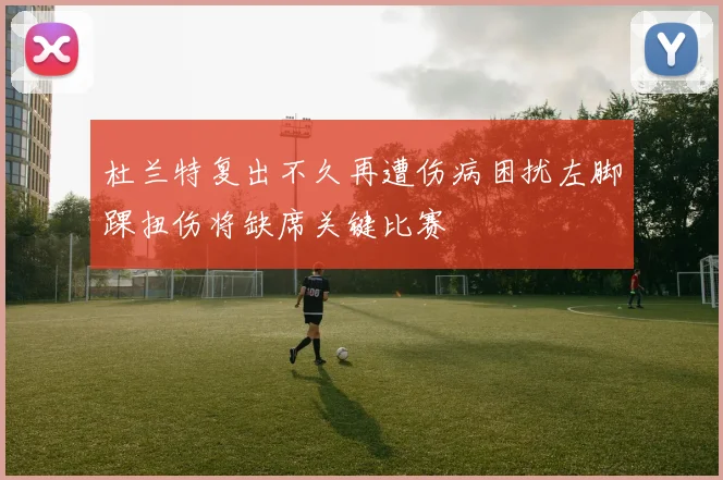 杜兰特复出不久再遭伤病困扰左脚踝扭伤将缺席关键比赛
