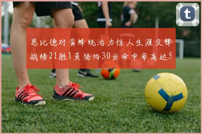 恩比德对黄蜂统治力惊人生涯交锋战绩21胜1负场均30分命中率高达57