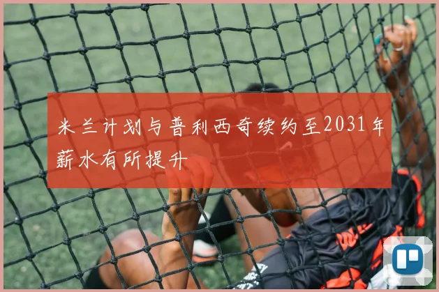 米兰计划与普利西奇续约至2031年薪水有所提升
