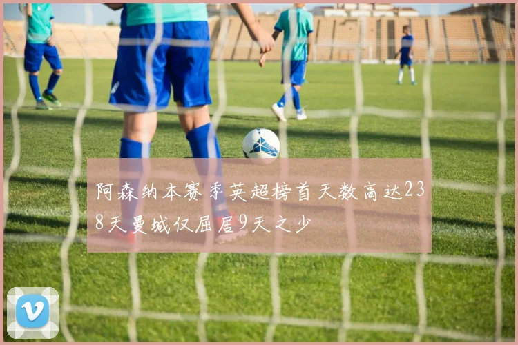 阿森纳本赛季英超榜首天数高达238天曼城仅屈居9天之少