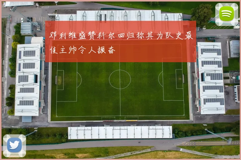 邓利维盛赞科尔回归称其为队史最佳主帅令人振奋