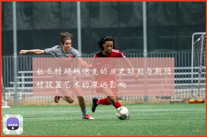 杜兰特超越德克的历史时刻与斯玛特投篮艺术的深远影响