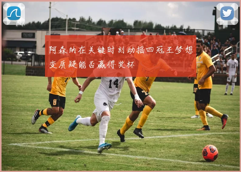 阿森纳在关键时刻动摇四冠王梦想变质疑能否赢得奖杯