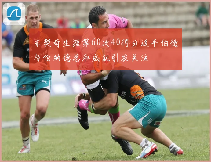 东契奇生涯第60次40得分追平伯德与伦纳德总和成就引发关注