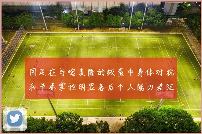 国足在与喀麦隆的较量中身体对抗和节奏掌控明显落后个人能力差距显著